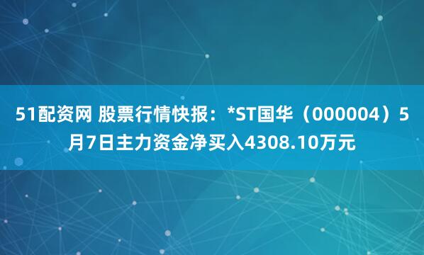 51配资网 股票行情快报：*ST国华（000004）5月7日主力资金净买入4308.10万元