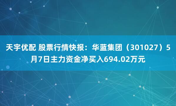 天宇优配 股票行情快报：华蓝集团（301027）5月7日主力资金净买入694.02万元
