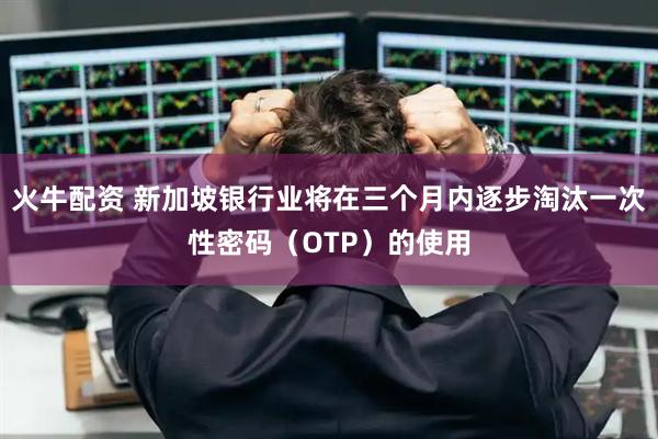 火牛配资 新加坡银行业将在三个月内逐步淘汰一次性密码（OTP）的使用