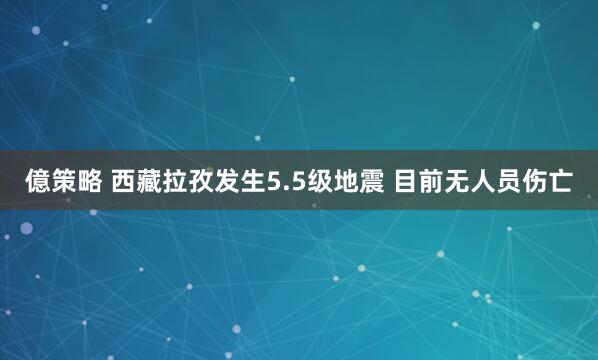 億策略 西藏拉孜发生5.5级地震 目前无人员伤亡