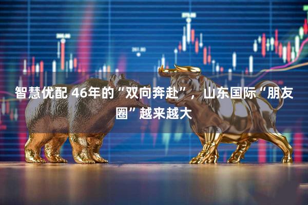 智慧优配 46年的“双向奔赴”，山东国际“朋友圈”越来越大
