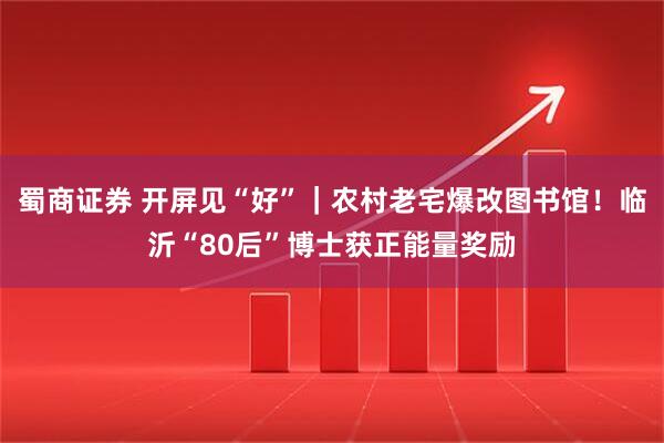 蜀商证券 开屏见“好”｜农村老宅爆改图书馆！临沂“80后”博士获正能量奖励