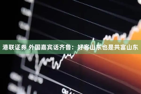 港联证券 外国嘉宾话齐鲁：好客山东也是共富山东