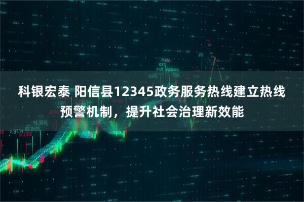 科银宏泰 阳信县12345政务服务热线建立热线预警机制，提升社会治理新效能