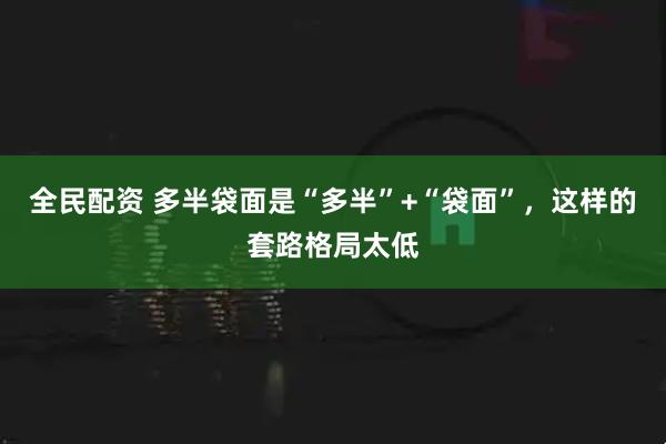 全民配资 多半袋面是“多半”+“袋面”，这样的套路格局太低