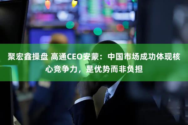 聚宏鑫操盘 高通CEO安蒙：中国市场成功体现核心竞争力，是优势而非负担