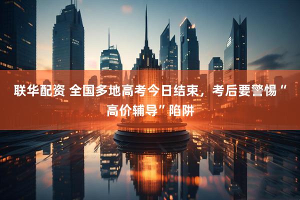 联华配资 全国多地高考今日结束，考后要警惕“高价辅导”陷阱