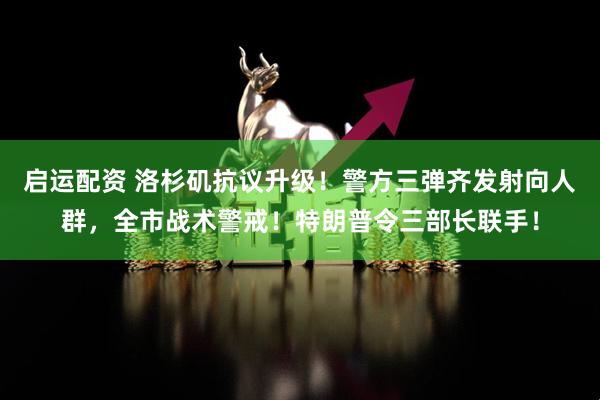 启运配资 洛杉矶抗议升级！警方三弹齐发射向人群，全市战术警戒！特朗普令三部长联手！