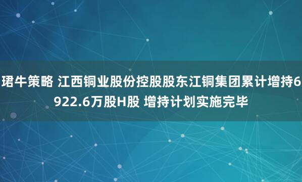 珺牛策略 江西铜业股份控股股东江铜集团累计增持6922.6万股H股 增持计划实施完毕