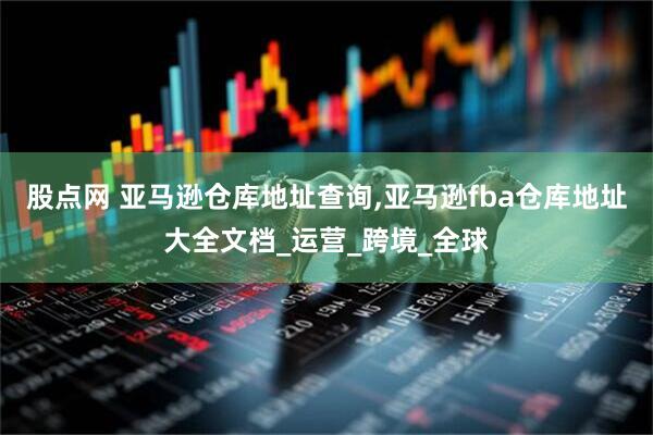 股点网 亚马逊仓库地址查询,亚马逊fba仓库地址大全文档_运营_跨境_全球