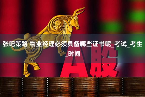 张吧策路 物业经理必须具备哪些证书呢_考试_考生_时间