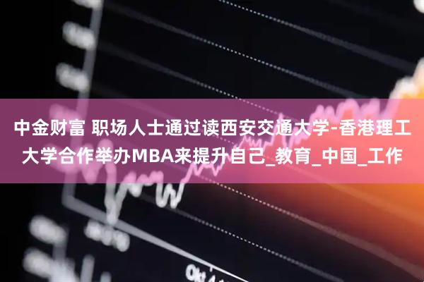 中金财富 职场人士通过读西安交通大学-香港理工大学合作举办MBA来提升自己_教育_中国_工作