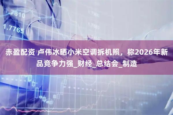 赤盈配资 卢伟冰晒小米空调拆机照，称2026年新品竞争力强_财经_总结会_制造