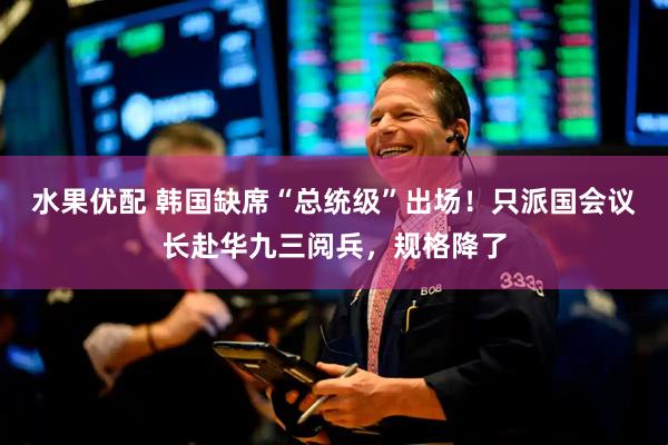 水果优配 韩国缺席“总统级”出场！只派国会议长赴华九三阅兵，规格降了