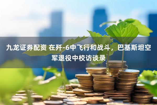 九龙证券配资 在歼-6中飞行和战斗，巴基斯坦空军退役中校访谈录