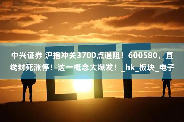 中兴证券 沪指冲关3700点遇阻！600580，直线封死涨停！这一概念大爆发！_hk_板块_电子