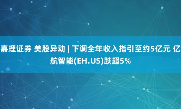 嘉理证券 美股异动 | 下调全年收入指引至约5亿元 亿航智能(EH.US)跌超5%