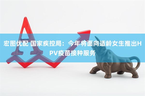 宏图优配 国家疾控局：今年将面向适龄女生推出HPV疫苗接种服务