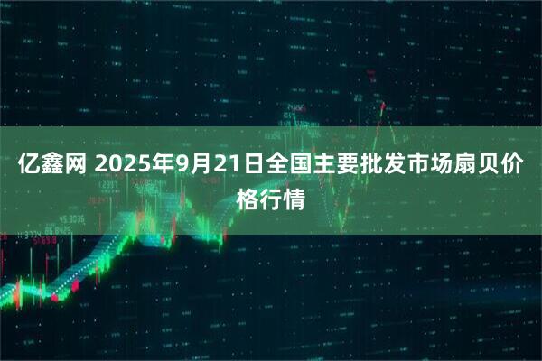 亿鑫网 2025年9月21日全国主要批发市场扇贝价格行情