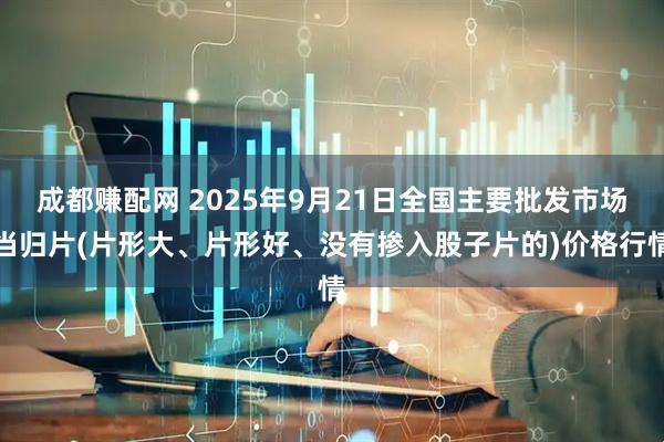成都赚配网 2025年9月21日全国主要批发市场当归片(片形大、片形好、没有掺入股子片的)价格行情