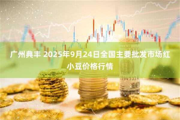广州典丰 2025年9月24日全国主要批发市场红小豆价格行情