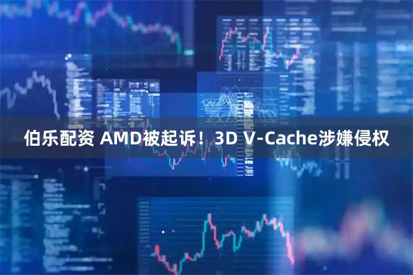 伯乐配资 AMD被起诉！3D V-Cache涉嫌侵权