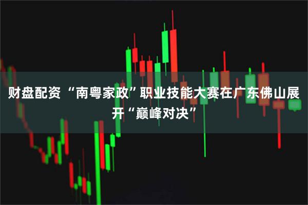 财盘配资 “南粤家政”职业技能大赛在广东佛山展开“巅峰对决”