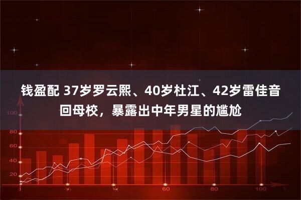 钱盈配 37岁罗云熙、40岁杜江、42岁雷佳音回母校,暴露出中年男星的尴尬