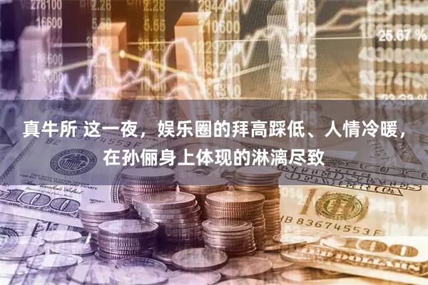 真牛所 这一夜，娱乐圈的拜高踩低、人情冷暖，在孙俪身上体现的淋漓尽致