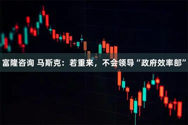 富隆咨询 马斯克：若重来，不会领导“政府效率部”