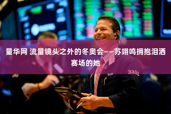 量华网 流量镜头之外的冬奥会——苏翊鸣拥抱泪洒赛场的她