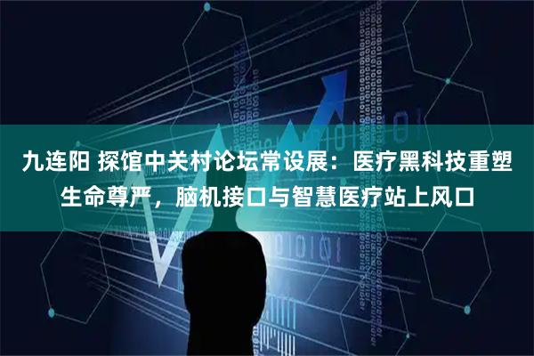 九连阳 探馆中关村论坛常设展：医疗黑科技重塑生命尊严，脑机接口与智慧医疗站上风口