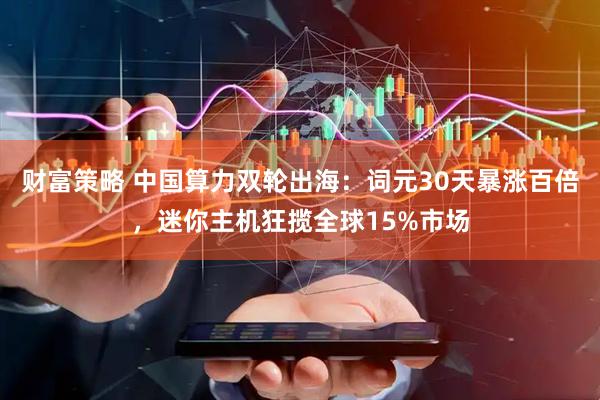 财富策略 中国算力双轮出海:词元30天暴涨百倍,迷你主机狂揽全球15%市场
