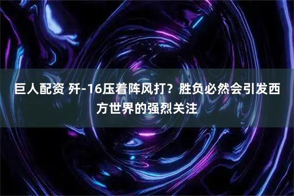 巨人配资 歼-16压着阵风打？胜负必然会引发西方世界的强烈关注