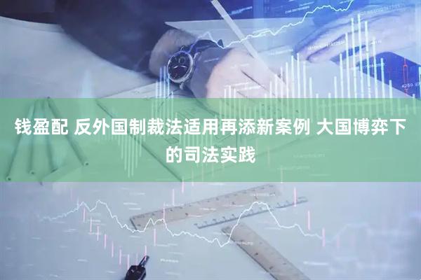 钱盈配 反外国制裁法适用再添新案例 大国博弈下的司法实践